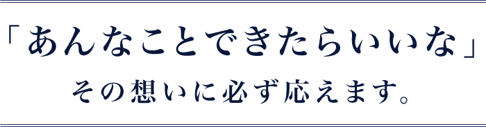 「あんなことできたらいいな」その想いに必ず応えます。