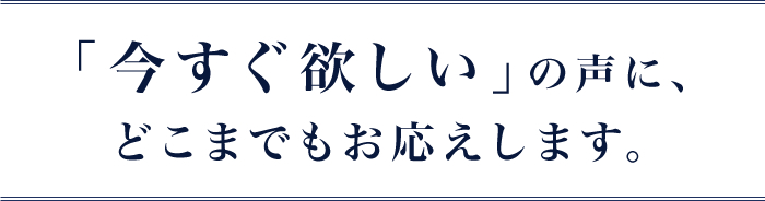 「今すぐ欲しい」の声に、どこまでもお応えします。