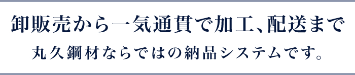 卸販売から一気通貫で加工、配送まで丸久鋼材ならではの納品システムです。