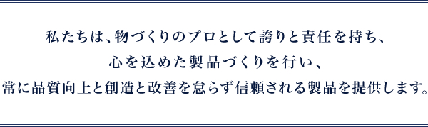 私たちは、物づくりのプロとして誇りと責任を持ち、心を込めた製品づくりを行い、
					常に品質向上と創造と改善を怠らず信頼される製品を提供します。