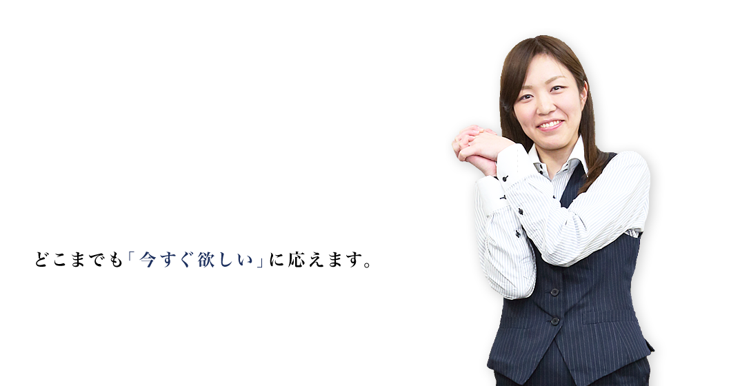 どこまでも｢今すぐ欲しい｣に応えます。