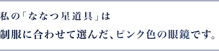 私の｢ななつ星道具｣は制服に合わせて選んだピンク色の眼鏡です。