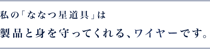 私の｢ななつ星道具｣は製品と身を守ってくれる、ワイヤーです。