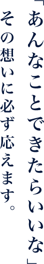 「あんなことできたらいいな」その想いに必ず応えます。