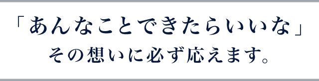 「あんなことできたらいいな」その想いに必ず応えます。
