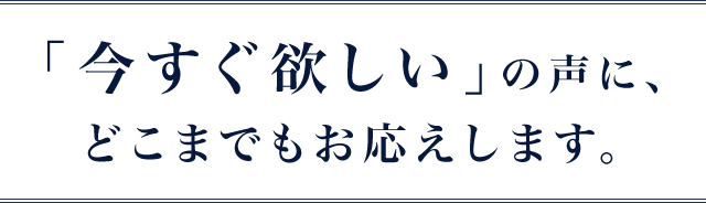 ｢今すぐ欲しい｣の声に、どこまでもお応えします。