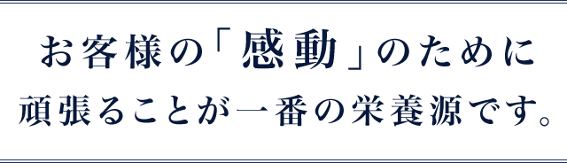 お客様の｢感動｣のために頑張ることが一番の栄養源です。