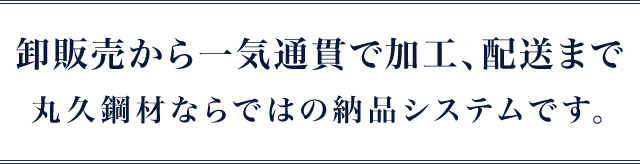 卸販売から一気通貫で加工、配送まで丸久鋼材ならではの納品システムです。